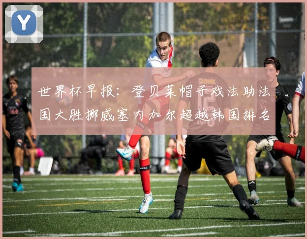 世界杯早报：登贝莱帽子戏法助法国大胜挪威塞内加尔超越韩国排名提升