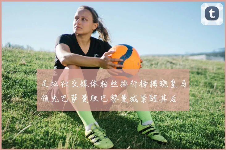 足坛社交媒体粉丝排行榜揭晓皇马领先巴萨曼联巴黎曼城紧随其后