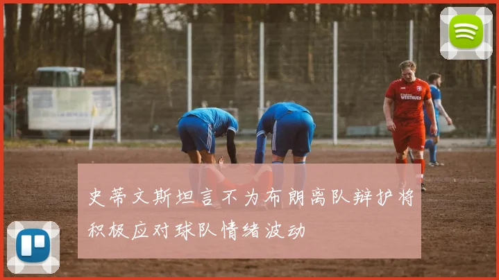 史蒂文斯坦言不为布朗离队辩护将积极应对球队情绪波动