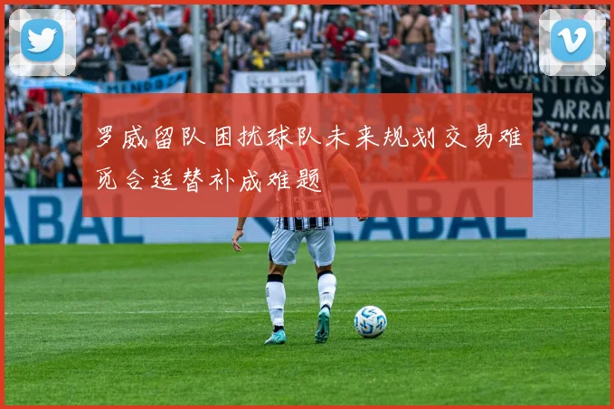 罗威留队困扰球队未来规划交易难觅合适替补成难题