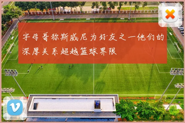 字母哥称斯威尼为好友之一他们的深厚关系超越篮球界限