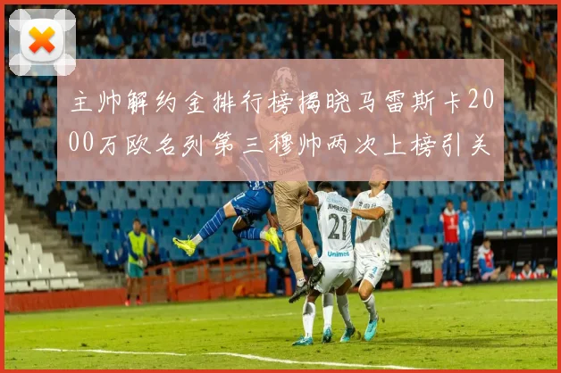 主帅解约金排行榜揭晓马雷斯卡2000万欧名列第三穆帅两次上榜引关注