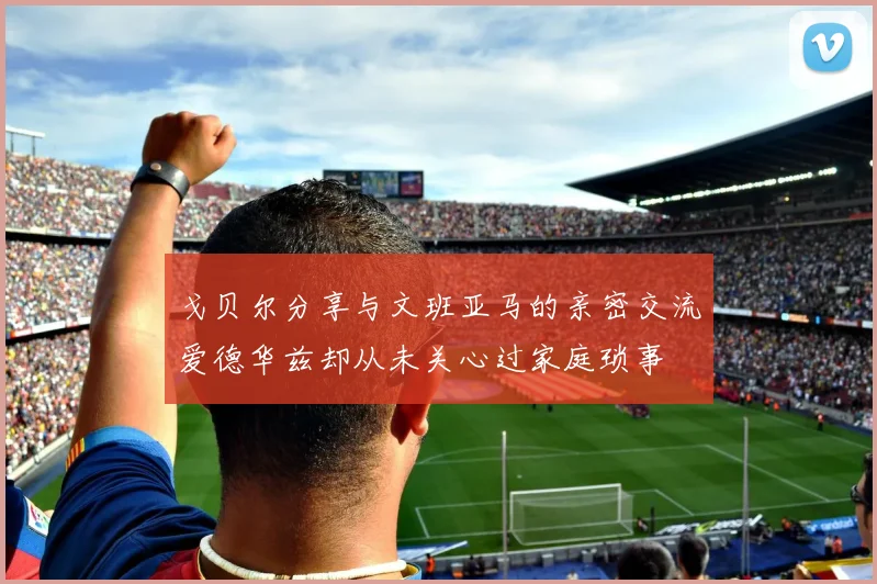 戈贝尔分享与文班亚马的亲密交流爱德华兹却从未关心过家庭琐事