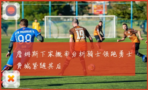 詹姆斯下家概率分析骑士领跑勇士费城紧随其后