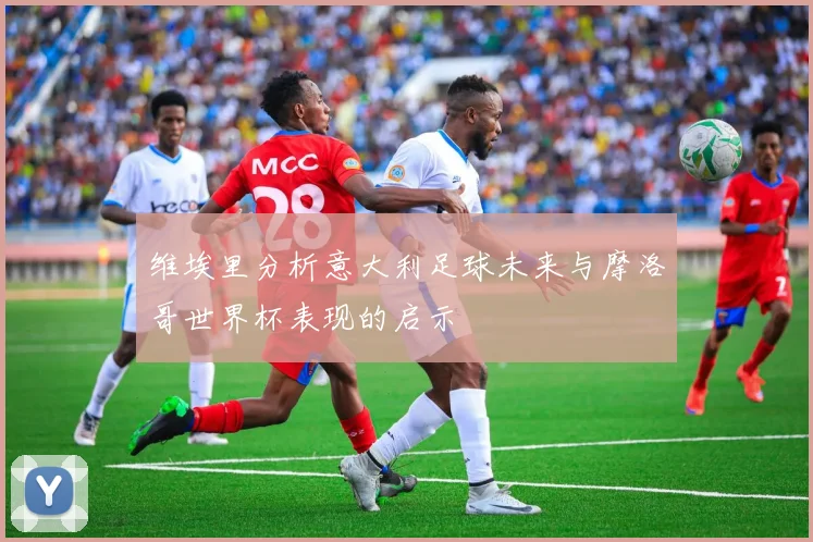 维埃里分析意大利足球未来与摩洛哥世界杯表现的启示