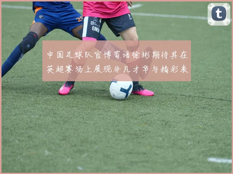 中国足球队官博寄语徐彬期待其在英超赛场上展现非凡才华与精彩表现