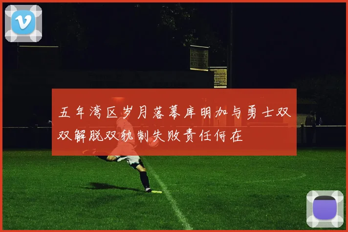 五年湾区岁月落幕库明加与勇士双双解脱双轨制失败责任何在