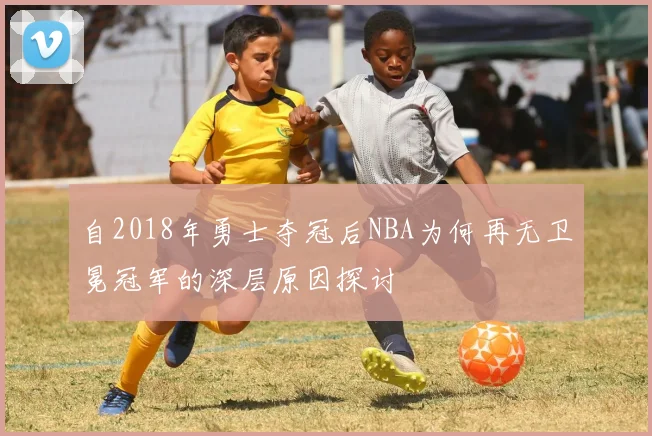 自2018年勇士夺冠后NBA为何再无卫冕冠军的深层原因探讨