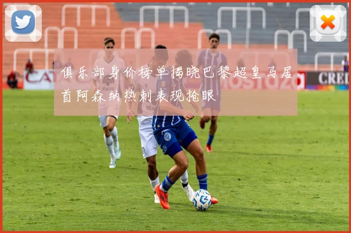 俱乐部身价榜单揭晓巴黎超皇马居首阿森纳热刺表现抢眼