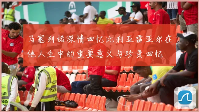 马塞利诺深情回忆比利亚雷亚尔在他人生中的重要意义与珍贵回忆
