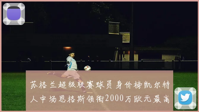 苏格兰超级联赛球员身价榜凯尔特人中场恩格斯领衔2000万欧元最高