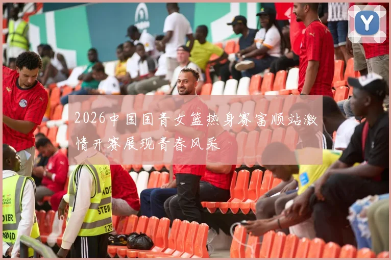 2026中国国青女篮热身赛富顺站激情开赛展现青春风采