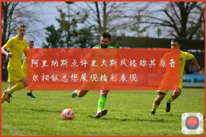 阿里纳斯点评里夫斯风格称其与普尔相似总想展现精彩表现