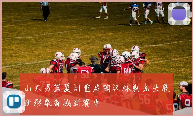 山东男篮夏训重启陶汉林剃光头展新形象备战新赛季