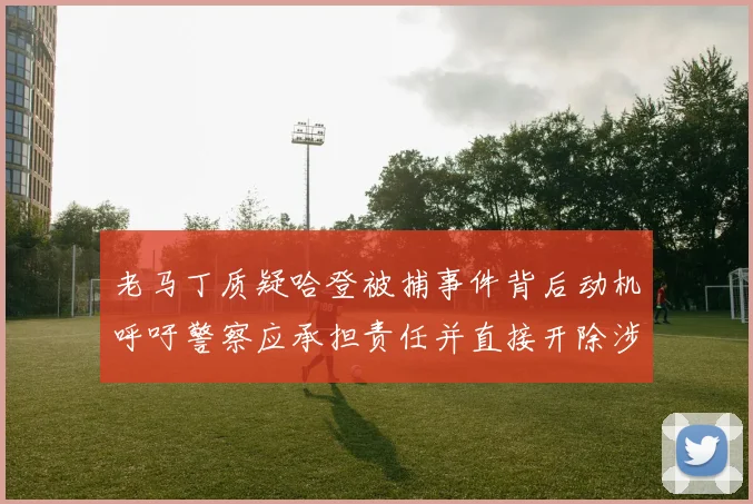 老马丁质疑哈登被捕事件背后动机呼吁警察应承担责任并直接开除涉事人员