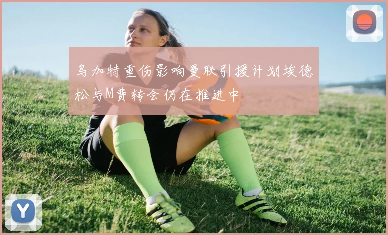 乌加特重伤影响曼联引援计划埃德松与M费转会仍在推进中