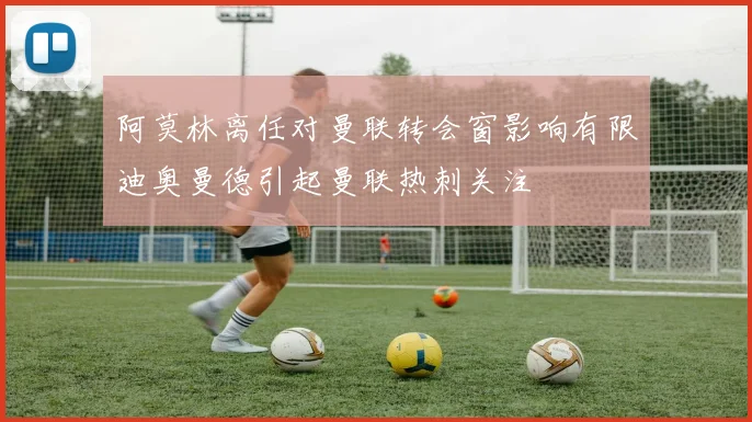 阿莫林离任对曼联转会窗影响有限迪奥曼德引起曼联热刺关注