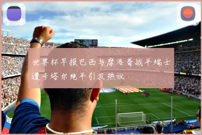 世界杯早报巴西与摩洛哥战平瑞士遭卡塔尔绝平引发热议