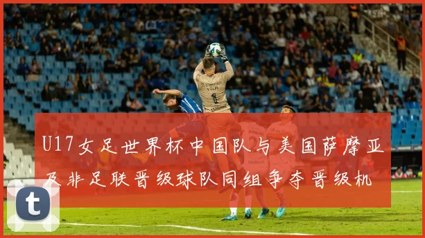 U17女足世界杯中国队与美国萨摩亚及非足联晋级球队同组争夺晋级机会