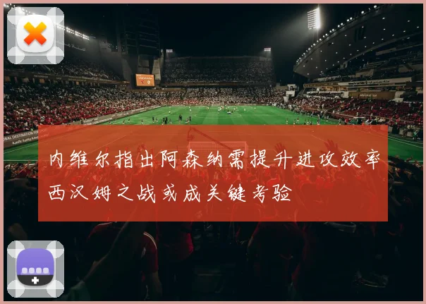内维尔指出阿森纳需提升进攻效率西汉姆之战或成关键考验