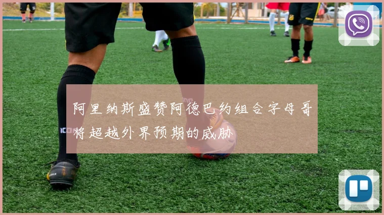 阿里纳斯盛赞阿德巴约组合字母哥将超越外界预期的威胁