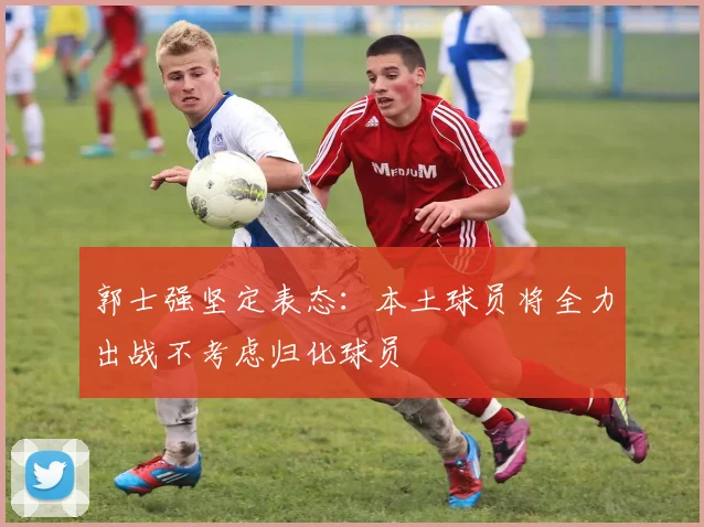 郭士强坚定表态：本土球员将全力出战不考虑归化球员
